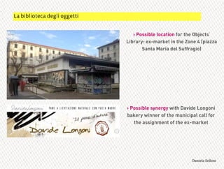 ! Possible location for the Objects
Library: ex-market in the Zone 4 (piazza
Santa Maria del Suffragio)
! Possible synergy with Davide Longoni
bakery winner of the municipal call for
the assignment of the ex-market
La biblioteca degli oggetti
3,+%"1,'!"110+%:
 