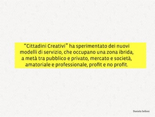 Cittadini Creativi ha sperimentato dei nuovi
modelli di servizio, che occupano una zona ibrida,
a metà tra pubblico e privato, mercato e società,
amatoriale e professionale, proﬁt e no proﬁt.
3,+%"1,'!"110+%:
 
