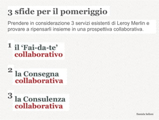 3 sfide per il pomeriggio
3,+%"1,'!"110+%:
Prendere in considerazione 3 servizi esistenti di Leroy Merlin e
provare a ripensarli insieme in una prospettiva collaborativa.
1
2
3
 