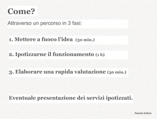 3,+%"1,'!"110+%:
Come?
Attraverso un percorso in 3 fasi:
1. Mettere a fuoco l’idea (30 min.)
2. Ipotizzarne il funzionamento (1 h)
3. Elaborare una rapida valutazione (30 min.)
Eventuale presentazione dei servizi ipotizzati.
 