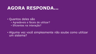 AGORA RESPONDA...
• Quantos deles são
• Agradáveis e fáceis de utilizar?
• Eficientes na interação?
• Alguma vez você simplesmente não soube como utilizar
um sistema?
 