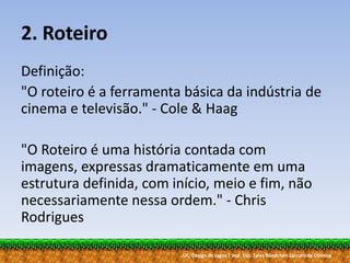 UC: Design de Jogos | Inst. Esp. Tales Bündchen Záccaro de Oliveira
2. Roteiro
Definição:
"O roteiro é a ferramenta básica da indústria de
cinema e televisão." - Cole & Haag
"O Roteiro é uma história contada com
imagens, expressas dramaticamente em uma
estrutura definida, com início, meio e fim, não
necessariamente nessa ordem." - Chris
Rodrigues
 