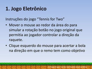 UC: Design de Jogos | Inst. Esp. Tales Bündchen Záccaro de Oliveira
1. Jogo Eletrônico
Instruções do jogo “Tennis for Two”
• Mover o mouse ao redor da área do para
simular a rotação botão no jogo original que
permitia ao jogador controlar a direção da
raquete.
• Clique esquerdo do mouse para acertar a bola
na direção em que o remo tem como objetivo
 