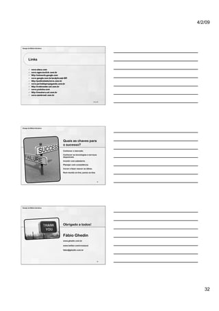 4/2/09




Design de Mídia Interativa




        Links




                                                                94 de 100




Design de Mídia Interativa




                             Quais as chaves para
                             o sucesso?
                             Conhecer o mercado.
                             Conhecer as tecnologias e serviços
                             disponíveis.
                             Investir com sabedoria.
                             Planejar com consistência.
                             Inovar e fazer nascer as idéias.
                             Num mundo on-line, pense on-line.



                                                                      95




Design de Mídia Interativa




                             Obrigado a todos!


                             Fábio Ghedin
                             www.ghedin.com.br

                             www.twitter.com/crostacei

                             fabio@ghedin.com.br




                                                                      96




                                                                               32
 