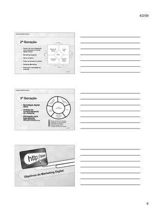 4/2/09




Design de Mídia Interativa




        2ª Geração

                                        Banco de                    E-mail
                                         Dados                       Mkt


                                                      SITE


                                        Publicidade           Integração
                                          On-line              On-line /
                                                                Off-line




                                                                             16 de 100




Design de Mídia Interativa




        3ª Geração                                           As
                                                               s.
                                                                   de
                                                                  Di Im
                                                                    gi pr
                                                                      ta e
                                                                        l  ns
                                                                              a



                                                      SITE
                                                  INTELIGENTE
                                      DBM                                    MOB
                                     On-line



                                                  Gerenciador
                                                  De Conteúdo
                                                   Dinâmico



                                         Atrair potenciais clientes
                                         Agilidade na Atualização
                                         Database Marketing
                                         Comunicação Ativa
                                         Criação de Marca Virtual
                                                                             17 de 100




                                                              al
                                   ketin       g Digit
                       os    do Mar
                Objetiv




                                                                                             6
 