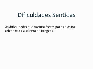 Dificuldades Sentidas
As dificuldades que tivemos foram pôr os dias no
calendário e a seleção de imagens.
 