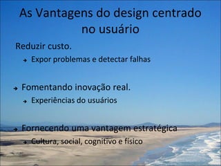 As Vantagens do design centrado
              no usuário
Reduzir custo.
       Expor problemas e detectar falhas


   Fomentando inovação real.
       Experiências do usuários


   Fornecendo uma vantagem estratégica
       Cultura, social, cognitivo e físico
 