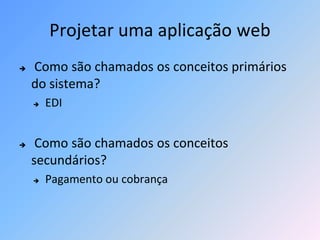 Projetar uma aplicação web
   Como são chamados os conceitos primários
    do sistema?
       EDI


    Como são chamados os conceitos
    secundários?
       Pagamento ou cobrança
 