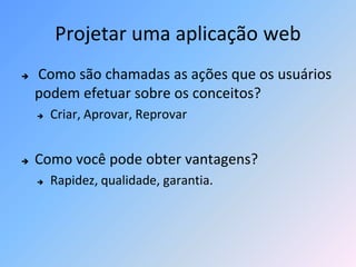 Projetar uma aplicação web
   Como são chamadas as ações que os usuários
    podem efetuar sobre os conceitos?
       Criar, Aprovar, Reprovar


   Como você pode obter vantagens?
       Rapidez, qualidade, garantia.
 
