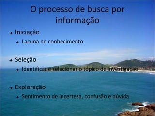 O processo de busca por
                 informação
   Iniciação
       Lacuna no conhecimento


   Seleção
       Identificar e selecionar o tópico de investigação


   Exploração
       Sentimento de incerteza, confusão e dúvida
 