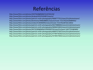 Referências
http://www.flickr.com/photos/20475648@N00/3143764143/
http://www.flickr.com/photos/dcdead/4547624487/sizes/o/
http://www.flickr.com/photos/patrick-smith-photography/4668777251/sizes/l/in/photostream/
http://www.flickr.com/photos/benheine/3968288061/sizes/o/in/set-72157622526489442/
http://www.flickr.com/photos/vicfan/4130460992/sizes/l/in/set-72157622872611854/
http://www.flickr.com/photos/patrick-smith-photography/4627088684/sizes/o/in/photostream/
http://www.flickr.com/photos/patrick-smith-photography/4606623402/sizes/o/in/photostream/
http://www.flickr.com/photos/44732300@N04/4764500270/sizes/l/in/pool-14477233@N00/
http://www.flickr.com/photos/patrick-smith-photography/4690727287/sizes/l/in/photostream/
http://www.flickr.com/photos/patrick-smith-photography/3778473630/sizes/o/in/photostream/
http://www.flickr.com/photos/patrick-smith-photography/3578457069/sizes/o/in/photostream/
 