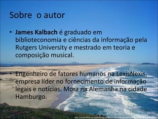 Sobre o autor
• James Kalbach é graduado em
  biblioteconomia e ciências da informação pela
  Rutgers University e mestrado em teoria e
  composição musical.

• Engenheiro de fatores humanos na LexisNexis,
  empresa líder no fornecimento de informação
  legais e notícias. Mora na Alemanha na cidade
  Hamburgo.

                      http://www.flickr.com/photos/groundzero/121209620/sizes/l/in/set-72057594111871203/
 
