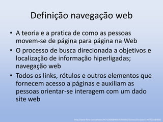 Definição navegação web
• A teoria e a pratica de como as pessoas
  movem-se de página para página na Web
• O processo de busca direcionada a objetivos e
  localização de informação hiperligadas;
  navegação web
• Todos os links, rótulos e outros elementos que
  fornecem acesso a páginas e auxiliam as
  pessoas orientar-se interagem com um dado
  site web

                     http://www.flickr.com/photos/44732300@N04/4764500270/sizes/l/in/pool-14477233@N00/
 