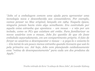 “ Jobs vê a embalagem comom uma ajuda para apresentar uma tecnologia nova e desconhecida aos consumidores. Por exemplo, vamos pensar no Mac original, lançado em 1984. Naquela época, ninguém jamais havia visto algo semelhante. Era controlado por aquela coisa estranha que apontava – um mouse – e não por um teclado, como os PCs que existiam até então. Para familiarizar os novos usuários com o mouse, Jobs fez questão de que ele fosse embalado separadamente, em um compartimento próprio. O fato de forçar os usuários a desempacotar o mouse – a pega-lo e conecta-lo – iria torná-lo um pouco menos estranho quando tivessem que usá-lo pela primeira vez. Até hoje, Jobs vem planejando cuidadosamente essa “rotina de desempacotamento” para cada um dos produtos da Apple.” Trecho retirado do livro “A cabeça de Steve Jobs”, de Leander Kahney 