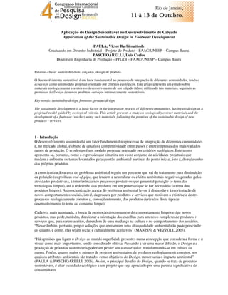 Aplicação do Design Sustentável no Desenvolvimento de Calçado
                   Application of the Sustainable Design in Footwear Development

                                   PAULA, Victor Barbieratto de
          Graduando em Desenho Industrial – Projeto do Produto – FAAC/UNESP – Campus Bauru
                                   PASCHOARELLI, Luis Carlos
              Doutor em Engenharia de Produção – PPGDI – FAAC/UNESP – Campus Bauru


Palavras-chave: sustentabilidade, calçados, design de produto.

O desenvolvimento sustentável é um fator fundamental no processo de integração de diferentes comunidades, tendo o
ecodesign como um modelo projetual orientado por critérios ecológicos. Este artigo apresenta um estudo sobre
materiais ecologicamente corretos e o desenvolvimento de um calçado (tênis) utilizando tais materiais, seguindo as
premissas do Design de novos produtos -serviços intrinsecamente sustentáveis.

Key-words: sustainable design, footwear, product design.

The sustainable development is a basic factor in the integration process of different communities, having ecodesign as a
projetual model guided by ecological criteria. This article presents a study on ecologically correct materials and the
development of a footwear (snicker) using such materials, following the premises of the sustainable design of new
products - services.



1 - Introdução
O desenvolvimento sustentável é um fator fundamental no processo de integração de diferentes comunidades
e, no mercado global, é objeto de desafio e competitividade entre países e entre empresas dos mais variados
ramos de produção. O ecodesign é um modelo projetual orientado por critérios ecológicos. Este termo
apresenta-se, portanto, como a expressão que sintetiza um vasto conjunto de atividades projetuais que
tendem a enfrentar os temas levantados pela questão ambiental partindo do ponto inicial, isto é, do redesenho
dos próprios produtos.

A conscientização acerca do problema ambiental seguiu um percurso que vai do tratamento para diminuição
da poluição (as políticas end-of-pipe, que tendem a neutralizar os efeitos ambientais negativos gerados pelas
atividades produtivas), à interferência nos processos produtivos que geram tal poluição (o tema das
tecnologias limpas), até o redesenho dos produtos em um processo que se faz necessário (o tema dos
produtos limpos). A conscientização acerca do problema ambiental levou à discussão e à reorientação de
novos comportamentos sociais, isto é, da procura por produtos e serviços que motivem a existência destes
processos ecologicamente corretos e, conseqüentemente, dos produtos derivados deste tipo de
desenvolvimento (o tema do consumo limpo).

Cada vez mais acentuada, a busca da promoção do consumo e do comportamento limpos exige novos
produtos, mas pode, também, direcionar a orientação das escolhas para um novo complexo de produtos e
serviços que, para serem aceitos, dependem de uma mudança na cultura e no comportamento dos usuários.
“Nesse âmbito, portanto, propor soluções que apresentem uma alta qualidade ambiental não pode prescindir
do quanto, e como, elas sejam social e culturalmente aceitáveis” (MANZINI & VEZZOLI, 2005).

“Há opiniões que ligam o Design ao mundo superficial, presentes numa concepção que considera a forma e o
visual como mais importantes, sendo considerado elitista. Passando a ter uma maior difusão, o Design e a
produção de produtos sustentáveis poderiam perder seu status e valor, transformando-se em cultura de
massa. Porém, quanto maior o número de projetos ambientais e de produtos ecologicamente corretos, nos
quais os atributos ambientais são tratados como objetivos do Design, menor seria o impacto ambiental”
(PAULA & PASCHOARELLI, 2006). Assim, o principal desafio do Design, quando se trata de produtos
sustentáveis, é aliar o cuidado ecológico a um projeto que seja apreciado por uma parcela significativa de
consumidores.