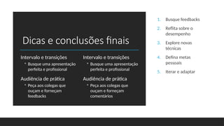 Dicas e conclusões finais
Intervalo e transições
◦ Busque uma apresentação
perfeita e profissional
Audiência de prática
◦ Peça aos colegas que
ouçam e forneçam
feedbacks
Intervalo e transições
◦ Busque uma apresentação
perfeita e profissional
Audiência de prática
◦ Peça aos colegas que
ouçam e forneçam
comentários
1. Busque feedbacks
2. Reflita sobre o
desempenho
3. Explore novas
técnicas
4. Defina metas
pessoais
5. Iterar e adaptar
 