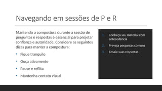 Navegando em sessões de P e R
Mantendo a compostura durante a sessão de
perguntas e respostas é essencial para projetar
confiança e autoridade. Considere as seguintes
dicas para manter a compostura:
• Fique tranquilo
• Ouça ativamente
• Pause e reflita
• Mantenha contato visual
1. Conheça seu material com
antecedência
2. Preveja perguntas comuns
3. Ensaie suas respostas
 