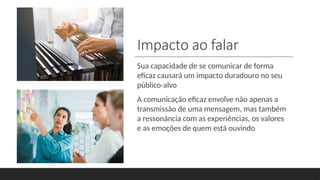 Impacto ao falar
Sua capacidade de se comunicar de forma
eficaz causará um impacto duradouro no seu
público-alvo
A comunicação eficaz envolve não apenas a
transmissão de uma mensagem, mas também
a ressonância com as experiências, os valores
e as emoções de quem está ouvindo
 