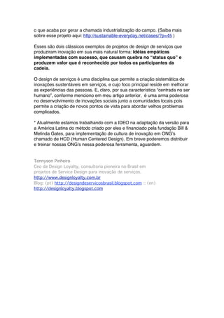 o que acaba por gerar a chamada industrialização do campo. (Saiba mais
sobre esse projeto aqui: http://sustainable-everyday.net/cases/?p=45 )

Esses são dois clássicos exemplos de projetos de design de serviços que
produziram inovação em sua mais natural forma: Idéias empáticas
implementadas com sucesso, que causam quebra no “status quo” e
produzem valor que é reconhecido por todos os participantes da
cadeia. 

O design de serviços é uma disciplina que permite a criação sistemática de
inovações sustentáveis em serviços, e cujo foco principal reside em melhorar
as experiências das pessoas. E, claro, por sua característica “centrada no ser
humano”, conforme menciono em meu artigo anterior, é uma arma poderosa
no desenvolvimento de inovações sociais junto a comunidades locais pois
permite a criação de novos pontos de vista para abordar velhos problemas
complicados.

* Atualmente estamos trabalhando com a IDEO na adaptação da versão para
a América Latina do método criado por eles e financiado pela fundação Bill &
Melinda Gates, para implementação de cultura de inovação em ONGʼs
chamado de HCD (Human Centered Design). Em breve poderemos distribuir
e treinar nossas ONGʼs nessa poderosa ferramenta, aguardem.


Tennyson Pinheiro
Ceo da Design Loyalty, consultoria pioneira no Brasil em
projetos de Service Design para inovação de serviços.
http://www.designloyalty.com.br 
Blog: (pt) http://designdeservicosbrasil.blogspot.com :: (en)
http://designloyalty.blogspot.com


  
 