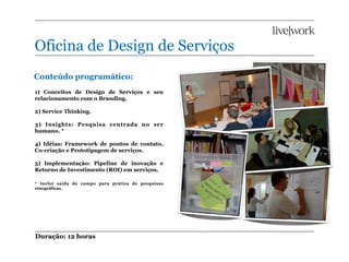 Oficina de Design de Serviços
Conteúdo programático:
1) Conceitos de Design de Serviços e seu
relacionamento com o Branding.

2) Service Thinking.

3) Insights: Pesquisa centrada no ser
humano. *

4) Idéias: Framework de pontos de contato,
Co-criação e Prototipagem de serviços.

5) Implementação: Pipeline de inovação e
Retorno de Investimento (ROI) em serviços.

* Inclui saída de campo para prática de pesquisas
etnográficas.




Duração: 12 horas
 