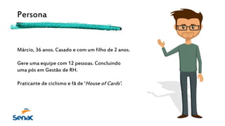 Persona
Márcio, 36 anos. Casado e com um filho de 2 anos.
Gere uma equipe com 12 pessoas. Concluindo
uma pós em Gestão de RH.
Praticante de ciclismo e fã de ‘House of Cards’.
 
