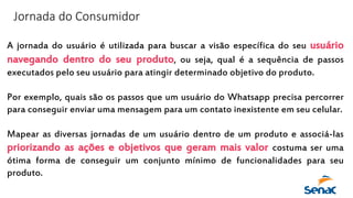 Jornada do Consumidor
A jornada do usuário é utilizada para buscar a visão específica do seu usuário
navegando dentro do seu produto, ou seja, qual é a sequência de passos
executados pelo seu usuário para atingir determinado objetivo do produto.
Por exemplo, quais são os passos que um usuário do Whatsapp precisa percorrer
para conseguir enviar uma mensagem para um contato inexistente em seu celular.
Mapear as diversas jornadas de um usuário dentro de um produto e associá-las
priorizando as ações e objetivos que geram mais valor costuma ser uma
ótima forma de conseguir um conjunto mínimo de funcionalidades para seu
produto.
 