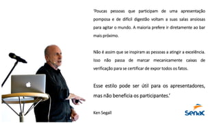 ‘Poucas pessoas que participam de uma apresentação
pomposa e de difícil digestão voltam a suas salas ansiosas
para agitar o mundo. A maioria prefere ir diretamente ao bar
mais próximo.
Não é assim que se inspiram as pessoas a atingir a excelência.
Isso não passa de marcar mecanicamente caixas de
verificação para se certificar de expor todos os fatos.
Esse estilo pode ser útil para os apresentadores,
mas não beneficia os participantes.’
Ken Segall
 