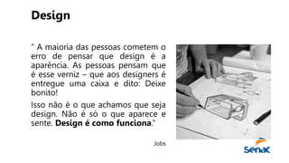 Design
“ A maioria das pessoas cometem o
erro de pensar que design é a
aparência. As pessoas pensam que
é esse verniz – que aos designers é
entregue uma caixa e dito: Deixe
bonito!
Isso não é o que achamos que seja
design. Não é só o que aparece e
sente. Design é como funciona.”
Jobs
 
