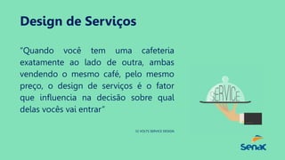 Design de Serviços
“Quando você tem uma cafeteria
exatamente ao lado de outra, ambas
vendendo o mesmo café, pelo mesmo
preço, o design de serviços é o fator
que influencia na decisão sobre qual
delas vocês vai entrar”
31 VOLTS SERVICE DESIGN
 