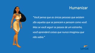 Humanizar
“Você pensa que as únicas pessoas que existem
são aquelas que se parecem e pensam como você.
Mas se você seguir os passos de um estranho,
você aprenderá coisas que nunca imaginou que
não sabia.”
 