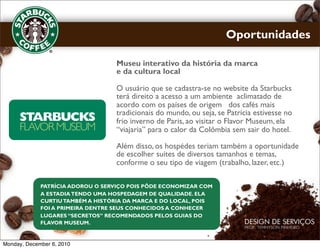 Oportunidades

                                   Museu interativo da história da marca
                                   e da cultura local

                                   O usuário que se cadastra-se no website da Starbucks
                                   terá direito a acesso a um ambiente aclimatado de
                                   acordo com os países de origem dos cafés mais
                                   tradicionais do mundo, ou seja, se Patrícia estivesse no
                                   frio inverno de Paris, ao visitar o Flavor Museum, ela
                                   “viajaria” para o calor da Colômbia sem sair do hotel.

                                   Além disso, os hospédes teriam também a oportunidade
                                   de escolher suítes de diversos tamanhos e temas,
                                   conforme o seu tipo de viagem (trabalho, lazer, etc.)

             PATRÍCIA ADOROU O SERVIÇO POIS PÔDE ECONOMIZAR COM
             A ESTADIA TENDO UMA HOSPEDAGEM DE QUALIDADE. ELA
             CURTIU TAMBÉM A HISTÓRIA DA MARCA E DO LOCAL, POIS
             FOI A PRIMEIRA DENTRE SEUS CONHECIDOS A CONHECER
             LUGARES “SECRETOS” RECOMENDADOS PELOS GUIAS DO
             FLAVOR MUSEUM.



Monday, December 6, 2010
 