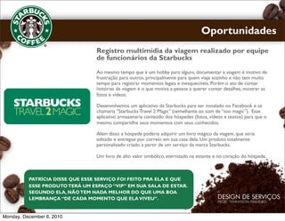 Oportunidades
                                 Registro multimídia da viagem realizado por equipe
                                 de funcionários da Starbucks
                                 Ao mesmo tempo que é um hobby para alguns, documentar a viagem é motivo de
                                 frustração para outros, principalmente para quem viaja sozinho e não tem muito
                                 tempo para registrar momentos legais e inesquecíveis. Porém o ato de contar
                                 histórias da viagem é o que motiva a pessoa a querer contar detalhes, mostrar as
                                 fotos e vídeos.

                                 Desenvolvemos um aplicativo da Starbucks para ser instalado no Facebook e se
                                 chamaria "Starbucks Travel 2 Magic" (semelhante ao som de “too magic”). Esse
                                 aplicativo armazenaria conteúdo dos hóspedes (fotos, vídeos e textos) para que o
                                 mesmo compartilhe seus momentos com seus conhecidos.

                                 Além disso a hóspede poderia adquirir um livro mágico da viagem, que seria
                                 editado e entregue por correio em sua casa dela. Um produto totalmente
                                 personalizado criado a partir de um serviço da marca Starbucks.

                                 Um livro de alto valor simbólico, eternizado na estante e no coração do hóspede.



          PATRÍCIA DISSE QUE ESSE SERVIÇO FOI FEITO PRA ELA E QUE
          ESSE PRODUTO TERÁ UM ESPAÇO “VIP” EM SUA SALA DE ESTAR.
          SEGUNDO ELA, NÃO TEM NADA MELHOR DO QUE UMA BOA
          LEMBRANÇA “DE CADA MOMENTO QUE ELA VIVEU”.


Monday, December 6, 2010
 