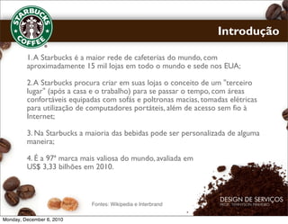 Introdução

         1. A Starbucks é a maior rede de cafeterias do mundo, com
         aproximadamente 15 mil lojas em todo o mundo e sede nos EUA;

         2. A Starbucks procura criar em suas lojas o conceito de um "terceiro
         lugar" (após a casa e o trabalho) para se passar o tempo, com áreas
         confortáveis equipadas com sofás e poltronas macias, tomadas elétricas
         para utilização de computadores portáteis, além de acesso sem fio à
         Internet;

         3. Na Starbucks a maioria das bebidas pode ser personalizada de alguma
         maneira;

         4. É a 97ª marca mais valiosa do mundo, avaliada em
         US$ 3,33 bilhões em 2010.



                            Fontes: Wikipedia e Interbrand

Monday, December 6, 2010
 