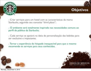 Objetivos

         - Criar serviços para um hotel com as características da marca
         Starbucks, seguindo seu conceito “third place”;

         - O ambiente será totalmente inspirado nas necessidades comuns ao
         perfil de público da Starbucks;

         - Cada serviço se apoiará na ideia de personalização das bebidas para
         ser exclusivo e impactante;

         - Tornar a experiência do hóspede inesquecível para que o mesmo
         recomende os serviços para seus conhecidos.




Monday, December 6, 2010
 
