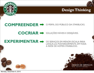 Design Thinking


    COMPREENDER               O PERFIL DO PÚBLICO DA STARBUCKS.



                    COCRIAR   SOLUÇÕES VIÁVEIS E DESEJÁVEIS.



    EXPERIMENTAR              OS SERVIÇOS EM MENOR ESCALA PARA
                              LANÇÁ-LO, POSTERIORMENTE, EM TODA
                              A REDE DE HOTÉIS STARBUCKS.




Monday, December 6, 2010
 