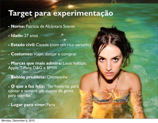 Target para experimentação
    - Nome: Patrícia de Alcântara Soares

    - Idade: 27 anos

    - Estado civil: Casada (com um rico sortudo)

    - Costumes: Viajar, dançar e comprar

    - Marcas que mais admira: Louis Vuitton,
    Apple, Tiffany, D&G e BMW

    - Bebida predileta: Champanhe

    - O que a faz feliz: “Ter histórias para
    contar e sempre um monte de gente
    para ouvi-las”

    - Lugar para viver: Paris


Monday, December 6, 2010
 