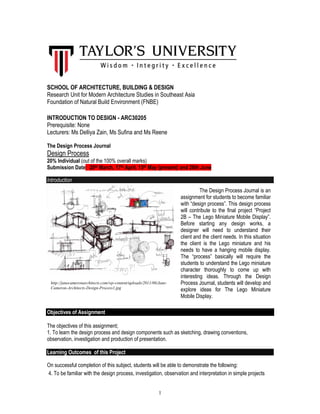 1
SCHOOL OF ARCHITECTURE, BUILDING & DESIGN
Research Unit for Modern Architecture Studies in Southeast Asia
Foundation of Natural Build Environment (FNBE)
INTRODUCTION TO DESIGN - ARC30205
Prerequisite: None
Lecturers: Ms Delliya Zain, Ms Sufina and Ms Reene
The Design Process Journal
Design Process
20% Individual (out of the 100% overall marks)
Submission Date: 20th March, 17th April, 15th May (present) and 26th June
Introduction
Objectives of Assignment
The objectives of this assignment;
1. To learn the design process and design components such as sketching, drawing conventions,
observation, investigation and production of presentation.
Learning Outcomes of this Project
On successful completion of this subject, students will be able to demonstrate the following:
4. To be familiar with the design process, investigation, observation and interpretation in simple projects
The Design Process Journal is an
assignment for students to become familiar
with “design process”. This design process
will contribute to the final project “Project
2B – The Lego Miniature Mobile Display”.
Before starting any design works, a
designer will need to understand their
client and the client needs. In this situation
the client is the Lego miniature and his
needs to have a hanging mobile display.
The “process” basically will require the
students to understand the Lego miniature
character thoroughly to come up with
interesting ideas. Through the Design
Process Journal, students will develop and
explore ideas for The Lego Miniature
Mobile Display.
http://janecameronarchitects.com/wp-content/uploads/2011/06/Jane-
Cameron-Architects-Design-Process1.jpg
 