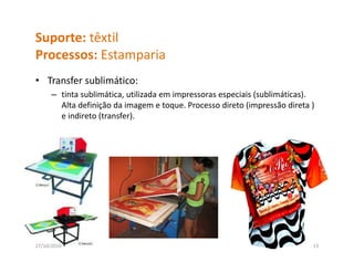 Suporte: têxtil
Processos: Estamparia
P          E       i
• Transfer sublimático: 
      – tinta sublimática, utilizada em impressoras especiais (sublimáticas). 
        Alta definição da imagem e toque. Processo direto (impressão direta ) 
        e indireto (transfer).
                   (        )




27/10/2010                                                                   13
 