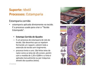 Suporte: têxtil
Processos: Estamparia
P          E       i
Estamparia corrida
     p
•   estamparia aplicada diretamente no tecido. 
    É o processo usado para criar o “Tecido 
    Estampado”.
          p

      • Estampa Corrida de Quadro
      – É um processo de estamparia de rolo de
        É um processo de estamparia de rolo de 
        tecido. São desenhos que se repetem 
        formando um rapport, cobrem toda a 
        extensão do tecido sem tingimento. 
      – processo lento e caro. São feitas telas de 
        nylon como as telas de silk‐screen, porém 
        com a medida de 1,50 x 0,80m e a tinta é 
        aplicada manualmente ou por máquinas 
        aplicada manualmente ou por máquinas
        através dos quadros (telas).
27/10/2010                                            14
 