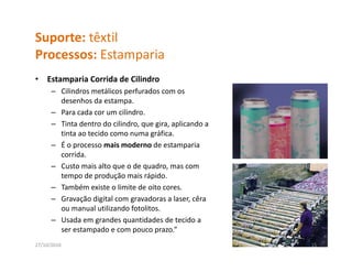 Suporte: têxtil
Processos: Estamparia
P          E       i
•   Estamparia Corrida de Cilindro
      – Cilindros metálicos perfurados com os 
        desenhos da estampa.
      – Para cada cor um cilindro. 
      – Tinta dentro do cilindro, que gira, aplicando a 
        tinta ao tecido como numa gráfica. 
      – É o processo mais moderno de estamparia 
        corrida. 
             id
      – Custo mais alto que o de quadro, mas com 
        tempo de produção mais rápido.
      – Também existe o limite de oito cores
        Também existe o limite de oito cores.
      – Gravação digital com gravadoras a laser, cêra
        ou manual utilizando fotolitos.
      – Usada em grandes quantidades de tecido a
        Usada em grandes quantidades de tecido a 
        ser estampado e com pouco prazo.” 
27/10/2010                                                 15
 