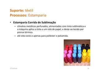 Suporte: têxtil
Processos: Estamparia
P          E       i
• Estamparia Corrida de Sublimação
       p                       ç
      – cilindros metálicos perfurados, alimentados com tinta sublimática e 
        a máquina aplica a tinta a um rolo de papel, e deste ao tecido por 
        p
        prensa térmica.
      – até oito cores e apenas para poliéster e poliamida.




27/10/2010                                                                     16
 