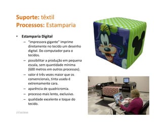 Suporte: têxtil
Processos: Estamparia
P          E       i
•   Estamparia Digital
      – “impressora gigante” imprime 
        diretamente no tecido um desenho 
        digital. Do computador para o 
        tecidos.
        tecidos
      – possibilitar a produção em pequena 
        escala, sem quantidade mínima 
        (600 metros em outros processos).
        (600 metros em outros processos).
      – valor é três vezes maior que os 
        convencionais, tinta usada é 
        extremamente cara.
      – aparência de quadricromia. 
      – processo mais lento, exclusivo.
      – qualidade excelente e toque do 
        tecido.

27/10/2010                                    17
 