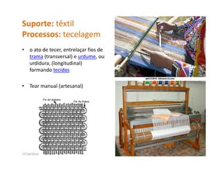Suporte: têxtil
Processos: tecelagem
P               l
•   o ato de tecer, entrelaçar fios de 
    trama (transversal) e urdume, ou 
    urdidura, (longitudinal) 
    formando tecidos

•   Tear manual (artesanal)




27/10/2010                                18
 