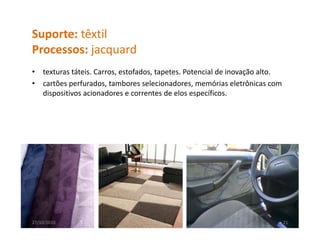 Suporte: têxtil
Processos: jacquard
P          j      d
•   texturas táteis. Carros, estofados, tapetes. Potencial de inovação alto.
•   cartões perfurados, tambores selecionadores, memórias eletrônicas com 
    dispositivos acionadores e correntes de elos específicos.




27/10/2010                                                                 21
 