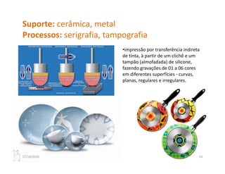 Suporte: cerâmica, metal
Processos: serigrafia, tampografia
P             i fi             fi
                           •impressão por transferência indireta 
                           de tinta, à partir de um clichê e um 
                           d i       à     i d       li hê
                           tampão (almofadada) de silicone, 
                           fazendo gravações de 01 a 06 cores 
                           em diferentes superfícies ‐ curvas, 
                                              p               ,
                           planas, regulares e irregulares.




27/10/2010                                                      24
 