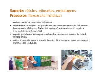 Suporte: rótulos, etiquetas, embalagens
Processos: flexografia (rotativa)
P          fl       fi (     i )
•   As imagens são passadas para os fotolitos;
•   Dos fotolitos, as imagens são gravadas em alto‐relevo por exposição da luz numa 
    base de material sintético flexível (fotopolímero), que servirá como matriz de 
    impressão (matriz flexográfica);
•   A parte gravada com as imagens em alto‐relevo recebe uma camada de tinta do 
    A     t       d          i              lt   l        b            d d ti t d
    cilindro anilox;
•   A tinta transferida na parte gravada da matriz é impressa com suave pressão para o 
    material a ser produzido.
    material a ser produzido




27/10/2010                                                                          25
 