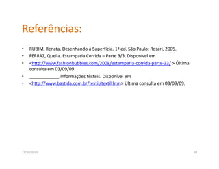 Referências:
•   RUBIM, Renata. Desenhando a Superfície. 1ª ed. São Paulo: Rosari, 2005.
•   FERRAZ, Queila. Estamparia Corrida – Parte 3/3. Disponível em
•   <http://www.fashionbubbles.com/2008/estamparia‐corrida‐parte‐33/ > Última 
    consulta em 03/09/09.
•   ____________.Informações têxteis. Disponível em
•   <http://www.bastida.com.br/textil/textil.htm> Última consulta em 03/09/09.




27/10/2010                                                                       30
 
