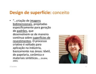 Design de superfície: conceito
Design de superfície: conceito
• “...criação de imagens 
  bidimensionais, projetadas 
  bd                        d
  especificamente para geração 
  de padrões, que 
      p        q
  desenvolvem‐se de maneira 
  contínua sobre superfícies de 
  revestimentos. O processo 
  revestimentos O processo
  criativo é voltado para 
  aplicação na indústria, 
  basicamente nas áreas: têxtil, 
  basicamente nas áreas: têxtil
  de papelaria, cerâmica e 
  materiais sintéticos... (RUBIM, 
    2005).
    2005)

27/10/2010                           4
 
