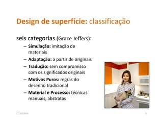 Design de superfície: classificação
Design de superfície: classificação
seis categorias (Grace Jeffers): 
seis categorias (Grace Jeffers):
      – Simulação: imitação de 
        materiais
      – Adaptação: a partir de originais
      – Tradução: sem compromisso 
        com os significados originais
                i ifi d       i i i
      – Motivos Puros: regras do 
        desenho tradicional
        desenho tradicional
      – Material e Processo: técnicas 
        manuais, abstratas

27/10/2010                                 5
 