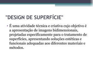 "DESIGN DE SUPERFÍCIE"
• É uma atividade técnica e criativa cujo objetivo é
  a apresentação de imagens bidimensionais,
  projetadas especificamente para o tratamento de
  superfícies, apresentando soluções estéticas e
  funcionais adequadas aos diferentes materiais e
  métodos.
 